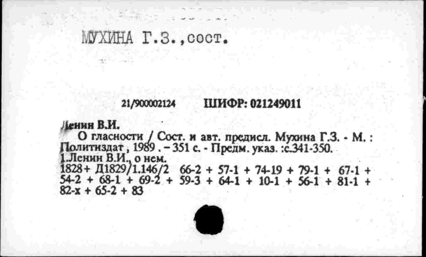 ﻿МИНА Г.3.,COOT.
21/900002124 ШИФР: 021249011
Дгнин ВЛ.
О гласности / Сост. и авт. предисл. Мухина Г.3. • М.: Политиздат, 1989 . - 351 с. - Прсдм. указ. :с341-350.
1 Ленин В.И.. о нем.
1828+ Д1829/1.14672 66-2 + 57-1 + 74-19 + 79-1 + 67-1 + 54-2 + 68-1 + 69-2 + 59-3 + 64-1 + 10-1 + 56-1 + 81-1 + 82-х + 65-2 + 83